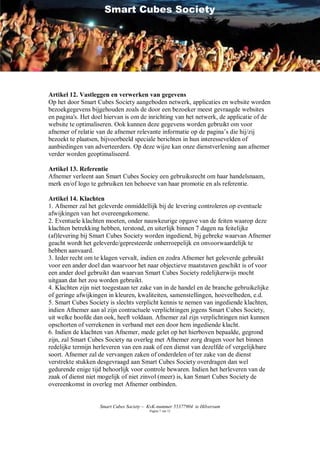 Smart Cubes Society




Artikel 12. Vastleggen en verwerken van gegevens
Op het door Smart Cubes Society aangeboden netwerk, applicaties en website worden
bezoekgegevens bijgehouden zoals de door een bezoeker meest gevraagde websites
en pagina's. Het doel hiervan is om de inrichting van het netwerk, de applicatie of de
website te optimaliseren. Ook kunnen deze gegevens worden gebruikt om voor
afnemer of relatie van de afnemer relevante informatie op de pagina’s die hij/zij
bezoekt te plaatsen, bijvoorbeeld speciale berichten in hun interessevelden of
aanbiedingen van adverteerders. Op deze wijze kan onze dienstverlening aan afnemer
verder worden geoptimaliseerd.

Artikel 13. Referentie
Afnemer verleent aan Smart Cubes Sociey een gebruiksrecht om haar handelsnaam,
merk en/of logo te gebruiken ten behoeve van haar promotie en als referentie.

Artikel 14. Klachten
1. Afnemer zal het geleverde onmiddellijk bij de levering controleren op eventuele
afwijkingen van het overeengekomene.
2. Eventuele klachten moeten, onder nauwkeurige opgave van de feiten waarop deze
klachten betrekking hebben, terstond, en uiterlijk binnen 7 dagen na feitelijke
(af)levering bij Smart Cubes Society worden ingediend, bij gebreke waarvan Afnemer
geacht wordt het geleverde/gepresteerde onherroepelijk en onvoorwaardelijk te
hebben aanvaard.
3. Ieder recht om te klagen vervalt, indien en zodra Afnemer het geleverde gebruikt
voor een ander doel dan waarvoor het naar objectieve maatstaven geschikt is of voor
een ander doel gebruikt dan waarvan Smart Cubes Society redelijkerwijs mocht
uitgaan dat het zou worden gebruikt.
4. Klachten zijn niet toegestaan ter zake van in de handel en de branche gebruikelijke
of geringe afwijkingen in kleuren, kwaliteiten, samenstellingen, hoeveelheden, e.d.
5. Smart Cubes Society is slechts verplicht kennis te nemen van ingediende klachten,
indien Afnemer aan al zijn contractuele verplichtingen jegens Smart Cubes Society,
uit welke hoofde dan ook, heeft voldaan. Afnemer zal zijn verplichtingen niet kunnen
opschorten of verrekenen in verband met een door hem ingediende klacht.
6. Indien de klachten van Afnemer, mede gelet op het hierboven bepaalde, gegrond
zijn, zal Smart Cubes Society na overleg met Afnemer zorg dragen voor het binnen
redelijke termijn herleveren van een zaak of een dienst van dezelfde of vergelijkbare
soort. Afnemer zal de vervangen zaken of onderdelen of ter zake van de dienst
verstrekte stukken desgevraagd aan Smart Cubes Society overdragen dan wel
gedurende enige tijd behoorlijk voor controle bewaren. Indien het herleveren van de
zaak of dienst niet mogelijk of niet zinvol (meer) is, kan Smart Cubes Society de
overeenkomst in overleg met Afnemer ontbinden.


                   Smart Cubes Society – KvK-nummer 55377904 te Hilversum
                                         Pagina 7 van 12
 