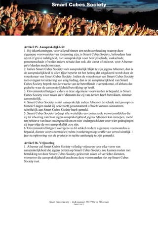 Smart Cubes Society




Artikel 15. Aansprakelijkheid
1. Bij tekortkomingen, voorvallend binnen een rechtsverhouding waarop deze
algemene voorwaarden van toepassing zijn, is Smart Cubes Society, behoudens haar
opzet of grove nalatigheid, niet aansprakelijk voor bedrijfsschade, zaakschade,
personenschade of welke andere schade dan ook, die direct of indirect, voor Afnemer
en/of derden mocht ontstaan.
2. Indien Smart Cubes Society toch aansprakelijk blijkt te zijn jegens Afnemer, dan is
de aansprakelijkheid te allen tijde beperkt tot het bedrag dat uitgekeerd wordt door de
verzekeraar van Smart Cubes Society. Indien de verzekeraar van Smart Cubes Society
niet overgaat tot uitkering van enig bedrag, dan is de aansprakelijkheid van Smart
Cubes Society beperkt tot de waarde van de betreffende overeenkomst, of althans dat
gedeelte waar de aansprakelijkheid betrekking op heeft.
3. Onverminderd hetgeen elders in deze algemene voorwaarden is bepaald, is Smart
Cubes Society voor zaken en/of diensten die zij van derden heeft betrokken, nimmer
aansprakelijk.
4. Smart Cubes Society is niet aansprakelijk indien Afnemer de schade niet prompt en
binnen 5 dagen nadat zij deze heeft geconstateerd of heeft kunnen constateren,
schriftelijk aan Smart Cubes Society heeft gemeld.
5. Smart Cubes Society bedingt alle wettelijke en contractuele verweermiddelen die
zij ter afwering van haar eigen aansprakelijkheid jegens Afnemer kan inroepen, mede
ten behoeve van haar ondergeschikten en niet-ondergeschikten voor wier gedragingen
zij ingevolge de wet aansprakelijk zou zijn.
6. Onverminderd hetgeen overigens in dit artikel en deze algemene voorwaarden is
bepaald, dienen voorts eventuele (rechts-)vorderingen op straffe van verval uiterlijk 1
jaar na oplevering van de prestatie in rechte aanhangig te zijn gemaakt.

Artikel 16. Vrijwaring
1. Afnemer zal Smart Cubes Society volledig vrijwaren voor elke vorm van
aansprakelijkheid die jegens derden op Smart Cubes Society zou kunnen rusten met
betrekking tot door Smart Cubes Society geleverde zaken of verrichte diensten,
voorzover die aansprakelijkheid krachtens deze voorwaarden niet op Smart Cubes
Society rust.




                    Smart Cubes Society – KvK-nummer 55377904 te Hilversum
                                          Pagina 8 van 12
 
