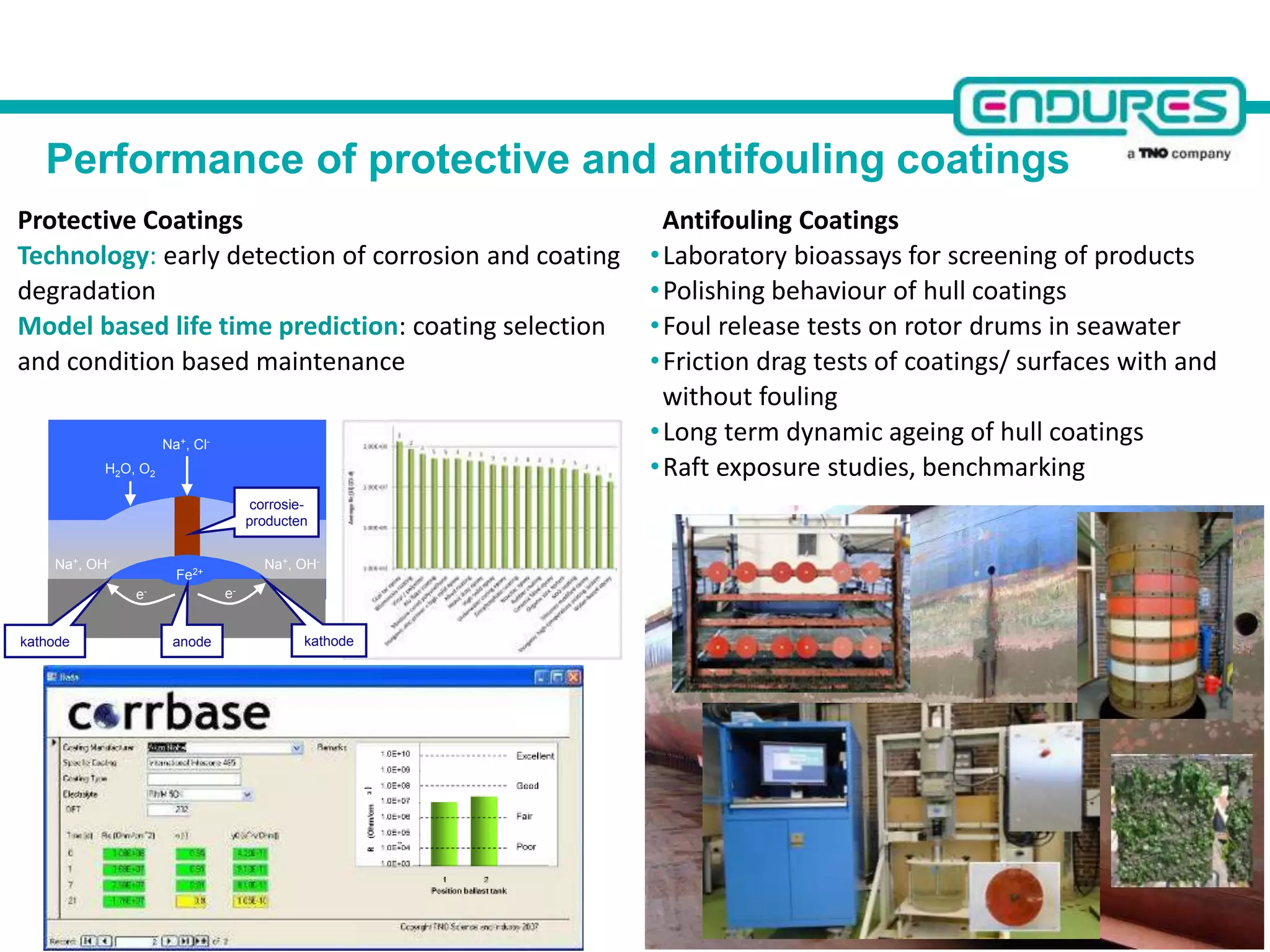 Performance of protective and antifouling coatings
Protective Coatings
Technology: early detection of corrosion and coating
degradation
Model based life time prediction: coating selection
and condition based maintenance
H2O, O2
Na+, Cl-
Fe2+
corrosie-
producten
anode
e-
kathodekathode
e-
Na+, OH-Na+, OH-
Antifouling Coatings
•Laboratory bioassays for screening of products
•Polishing behaviour of hull coatings
•Foul release tests on rotor drums in seawater
•Friction drag tests of coatings/ surfaces with and
without fouling
•Long term dynamic ageing of hull coatings
•Raft exposure studies, benchmarking
 