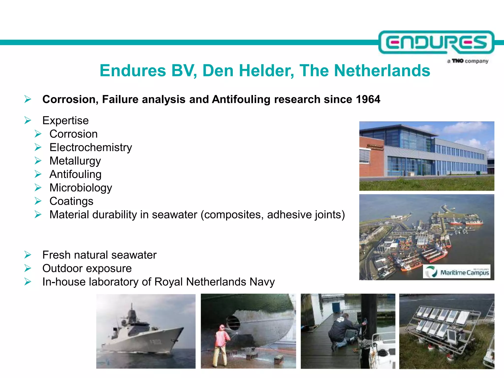  Corrosion, Failure analysis and Antifouling research since 1964
 Expertise
 Corrosion
 Electrochemistry
 Metallurgy
 Antifouling
 Microbiology
 Coatings
 Material durability in seawater (composites, adhesive joints)
 Fresh natural seawater
 Outdoor exposure
 In-house laboratory of Royal Netherlands Navy
Endures BV, Den Helder, The Netherlands
 