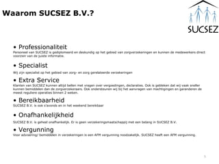 Professionaliteit Personeel van SUCSEZ is gediplomeerd en deskundig op het gebied van zorgverzekeringen en kunnen de medewerkers direct voorzien van de juiste informatie.  Specialist  Wij zijn specialist op het gebied van zorg- en zorg gerelateerde verzekeringen Extra Service Klanten van SUCSEZ kunnen altijd bellen met vragen over vergoedingen, declaraties. Ook is gebleken dat wij vaak sneller kunnen bemiddelen dan de zorgverzekeraars. Ook ondersteunen wij bij het aanvragen van machtigingen en garanderen de meest reguliere operaties binnen 2 weken. Bereikbaarheid SUCSEZ B.V. is ook s’avonds en in het weekend bereikbaar Onafhankelijkheid SUCSEZ B.V. is geheel onafhankelijk. Er is geen verzekeringsmaatschappij met een belang in SUCSEZ B.V. Vergunning Voor advisering/ bemiddelen in verzekeringen is een AFM vergunning noodzakelijk. SUCSEZ heeft een AFM vergunning. Waarom SUCSEZ B.V.? 