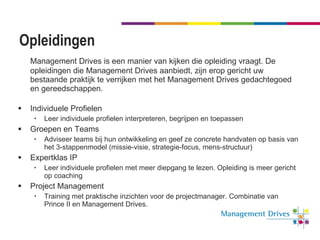 Opleidingen Management Drives is een manier van kijken die opleiding vraagt. De opleidingen die Management Drives aanbiedt, zijn erop gericht uw bestaande praktijk te verrijken met het Management Drives gedachtegoed en gereedschappen.  Individuele Profielen Leer individuele profielen interpreteren, begrijpen en toepassen Groepen en Teams Adviseer teams bij hun ontwikkeling en geef ze concrete handvaten op basis van het 3-stappenmodel (missie-visie, strategie-focus, mens-structuur) Expertklas IP Leer individuele profielen met meer diepgang te lezen. Opleiding is meer gericht op coaching Project Management Training met praktische inzichten voor de projectmanager. Combinatie van Prince II en Management Drives. 