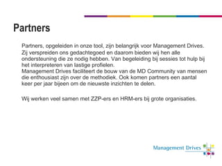 Partners Partners, opgeleiden in onze tool, zijn belangrijk voor Management Drives. Zij verspreiden ons gedachtegoed en daarom bieden wij hen alle ondersteuning die ze nodig hebben. Van begeleiding bij sessies tot hulp bij het interpreteren van lastige profielen. Management Drives faciliteert de bouw van de MD Community van mensen die enthousiast zijn over de methodiek. Ook komen partners een aantal keer per jaar bijeen om de nieuwste inzichten te delen.  Wij werken veel samen met ZZP-ers en HRM-ers bij grote organisaties. 