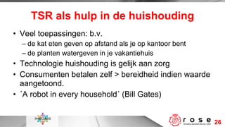 TSR als hulp in de huishouding Veel toepassingen: b.v. de kat eten geven op afstand als je op kantoor bent de planten watergeven in je vakantiehuis Technologie huishouding is gelijk aan zorg Consumenten betalen zelf > bereidheid indien waarde aangetoond.  ´A robot in every household´ (Bill Gates)  