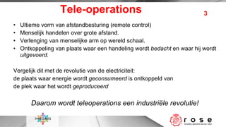 Tele-operations Ultieme vorm van afstandbesturing (remote control) Menselijk handelen over grote afstand. Verlenging van menselijke arm op wereld schaal. Ontkoppeling van plaats waar een handeling wordt  bedacht  en waar hij wordt  uitgevoerd. Vergelijk dit met de revolutie van de electriciteit:  de plaats waar energie wordt  geconsumeerd  is ontkoppeld van de plek waar het wordt  geproduceerd Daarom wordt teleoperations een industriële revolutie! 