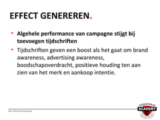 EFFECT GENEREREN.
• Algehele performance van campagne stijgt bij
toevoegen tijdschriften
• Tijdschriften geven een boost als het gaat om brand
awareness, advertising awareness,
boodschapoverdracht, positieve houding ten aan
zien van het merk en aankoop intentie.
Bron: FIPP Proof of Performance
 