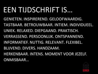 GENIETEN. INSPIREREND. GELOOFWAARDIG.
TASTBAAR. BETROUWBAAR. INTIEM. INDIVIDUEEL.
UNIEK. RELAXED. DIEPGAAND. PRAKTISCH.
VERRASSEND. PERSOONLIJK. ONTSPANNEND.
INFORMATIEF. NUTTIG. RELEVANT. FLEXIBEL.
BLIJVEND. DIVERS. HANDZAAM.
HERKENBAAR. INTENS. MOMENT VOOR JEZELF.
ONMISBAAR…
EEN TIJDSCHRIFT IS…
 