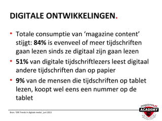 DIGITALE ONTWIKKELINGEN.
• Totale consumptie van ‘magazine content’
stijgt: 84% is evenveel of meer tijdschriften
gaan lezen sinds ze digitaal zijn gaan lezen
• 51% van digitale tijdschriftlezers leest digitaal
andere tijdschriften dan op papier
• 9% van de mensen die tijdschriften op tablet
lezen, koopt wel eens een nummer op de
tablet
Bron: ‘GfK Trends in digitale media’, juni 2013
 