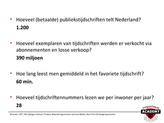 • Hoeveel (betaalde) publiekstijdschriften telt Nederland?
1.200
• Hoeveel exemplaren van tijdschriften werden er verkocht via
abonnementen en losse verkoop?
390 miljoen
• Hoe lang leest men gemiddeld in het favoriete tijdschrift?
60 min.
• Hoeveel tijdschriftennummers lezen we per inwoner per jaar?
28
Bronnen: GPT, HOI Oplage Instituut, Product Waarderingsmonitor Sanoma Media, Nom Print & Doelgroepmonitor
 
