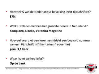 • Hoeveel % van de Nederlandse bevolking leest tijdschriften?
87%
• Welke 3 bladen hebben het grootste bereik in Nederland?
Kampioen, Libelle, Veronica Magazine
• Hoeveel keer ziet een lezer gemiddeld een bepaald nummer
van een tijdschrift in? (hanteringsfrequentie)
gem. 3,1 keer
• Waar lezen we het liefst?
Op de bank
Bronnen: Nom Print & Doelgroepmonitor, Onderzoek ‘Contact’ Groep Publiekstijdschriften/NUV, onderzoek ‘Bladen komen Binnen’
 