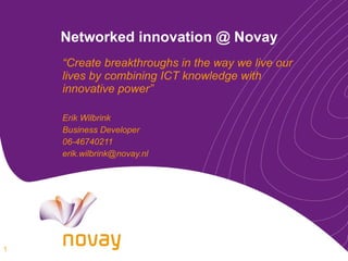 Networked innovation @ Novay “ Create breakthroughs in the way we live our lives by combining ICT knowledge with innovative power” Erik Wilbrink Business Developer 06-46740211 [email_address] 