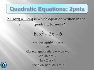 2 ± sqrt( 4 + 24)) is which equation written in the
        2          quadratic formula?

                 B. x2 – 2x – 6
               x = -b ± sqrt(b2 – 4ac))
                           2a
            General quadratic: ax2 + bx + c
                     2 = -b, b = -2
                     2a = 2, a = 1
              -4ac = 24, 4c = -24, c = -6
 