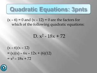 (x – 6) = 0 and (x – 12) = 0 are the factors for
   which of the following quadratic equations:


                 D. x2 - 18x + 72

(x – 6)(x – 12)
= (x)(x) – 6x – 12x + (6)(12)
= x2 – 18x + 72
 