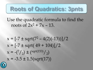 Use the quadratic formula to find the
 roots of 2x2 + 7x – 13.

x = [-7 ± sqrt(72 – 4(2)(-13))]/2
x = [-7 ± sqrt( 49 + 104)]/2
x = -(7/2) ± (sqrt(153)/2)
x = -3.5 ± 1.5(sqrt(17))
 