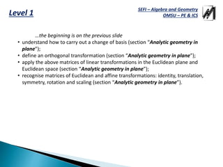 SEFI – Algebra and Geometry
OMSU – PE & ICSLevel 1
…the beginning is on the previous slide
• understand how to carry out a change of basis (section “Analytic geometry in
plane”);
• define an orthogonal transformation (section “Analytic geometry in plane”);
• apply the above matrices of linear transformations in the Euclidean plane and
Euclidean space (section “Analytic geometry in plane”);
• recognise matrices of Euclidean and affine transformations: identity, translation,
symmetry, rotation and scaling (section “Analytic geometry in plane”).
 