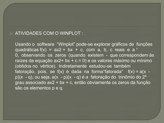 ATIVIDADES COM O WINPLOT :  Usando o  software  “Winplot” pode-se explorar gráficos de  funções quadráticas f(x)  =  ax2 +  bx  +  c,  com  a,  b,  c  reais  e  a ¹ 0,  observando  os  zeros  (quando  existem  -  que correspondem às raízes da equação ax2+ bx + c = 0) e os valores máximo ou mínimo (obtidos no  vértice).  Indiretamente  estudou-se  também  fatoração,  pois,  se  f(x)  é  dada  na  forma“fatorada”    f(x) = a(x  - p)(x  - q), ou seja, a(x  - p)(x  - q) é a  fatoração do  trinômio do 2º  grau associado ax2 + bx + c, então obviamente os zeros da função são os elementos p e q.   