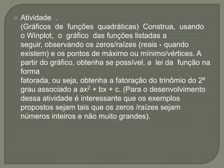 Atividade  .  	(Gráficos  de  funções  quadráticas)  Construa,  usando  o Winplot,  o  gráfico  das funções listadas a seguir, observando os zeros/raízes (reais - quando existem) e os pontos de máximo ou mínimo/vértices. A partir do gráfico, obtenha se possível, a  lei da  função na  forma fatorada, ou seja, obtenha a fatoração do trinômio do 2º  grau associado a ax2 + bx + c. (Para o desenvolvimento dessa atividade é interessante que os exemplos propostos sejam tais que os zeros /raízes sejam números inteiros e não muito grandes).    