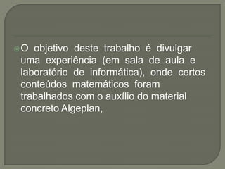 O  objetivo  deste  trabalho  é  divulgar uma  experiência  (em  sala  de  aula  e laboratório  de  informática),  onde  certos  conteúdos  matemáticos  foram trabalhados com o auxílio do material concreto Algeplan,