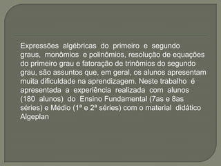 	Expressões  algébricas  do  primeiro  e  segundo  graus,  monômios  e polinômios, resolução de equações do primeiro grau e fatoração de trinômios do segundo grau, são assuntos que, em geral, os alunos apresentam muita dificuldade na aprendizagem. Neste trabalho  é  apresentada  a  experiência  realizada  com  alunos  (180  alunos)  do  Ensino Fundamental (7as e 8as séries) e Médio (1ª e 2ª séries) com o material  didático  Algeplan