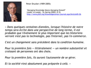 Peter Drucker (1909-2005)


                 "Managing Knowledge Means Managing Oneself"
                 Leader to Leader. 16 (Spring 2000): 8-10.
                 http://www.pfdf.org/knowledgecenter/journal.aspx?ArticleID=26




« Dans quelques centaines d'années, lorsque l'histoire de notre
temps sera écrite dans une perspective de long terme, il est
probable que l'événement le plus important que les historiens
verront n'est pas la technologie, pas l'Internet, pas l'e-commerce.

C'est un changement sans précédent dans la condition humaine.

Pour la première fois — littéralement — un nombre substantiel et
croissant de personnes ont des choix.

Pour la première fois, ils auront l'autonomie de se gérer.

Et la société n'est absolument pas préparée à celà. »
 