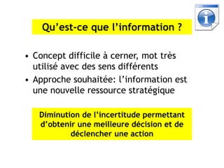 Qu’est-ce que l’information ?

• Concept difficile à cerner, mot très
  utilisé avec des sens différents
• Approche souhaitée: l’information est
  une nouvelle ressource stratégique

   Diminution de l’incertitude permettant
   d’obtenir une meilleure décision et de
           déclencher une action
 