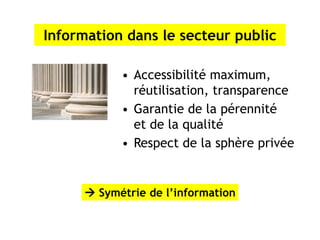 Information dans le secteur public

           • Accessibilité maximum,
             réutilisation, transparence
           • Garantie de la pérennité
             et de la qualité
           • Respect de la sphère privée


      Symétrie de l’information
 