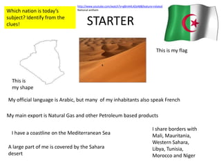 STARTER http://www.youtube.com/watch?v=g8mA4L4ZeA8&feature=related National anthem Which nation is today’s subject? Identify from the clues! This is my flag This is my shape My official language is Arabic, but many  of my inhabitants also speak French  My main export is Natural Gas and other Petroleum based products I share borders with Mali, Mauritania, Western Sahara, Libya, Tunisia, Morocco and Niger I have a coastline on the Mediterranean Sea A large part of me is covered by the Sahara desert 
