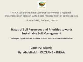 NENA Soil Partnership Conference: towards a regional
implementation plan on sustainable management of soil resources
1-3 June 2015, Amman, Jordan
Status of Soil Resources and Priorities towards
Sustainable Soil Management
Challenges, Opportunities, National Policies and Institutional Mechanisms
Country: Algeria
By: Abdelhakim OUZZANE – INRAA
 