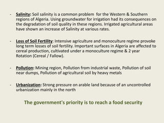 - Salinity: Soil salinity is a common problem for the Western & Southern
regions of Algeria. Using groundwater for irrigation had its consequences on
the degradation of soil quality in these regions. Irrigated agricultural areas
have shown an increase of Salinity at various rates.
- Loss of Soil Fertility: Intensive agriculture and monoculture regime provoke
long term losses of soil fertility. Important surfaces in Algeria are affected to
cereal production, cultivated under a monoculture regime & 2 year
Rotation (Cereal / Fallow).
- Pollution: Mining region, Pollution from industrial waste, Pollution of soil
near dumps, Pollution of agricultural soil by heavy metals
- Urbanization: Strong pressure on arable land because of an uncontrolled
urbanization mainly in the north
The government's priority is to reach a food security
 