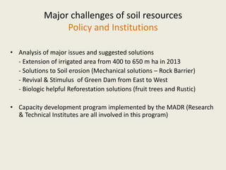 Major challenges of soil resources
Policy and Institutions
• Analysis of major issues and suggested solutions
- Extension of irrigated area from 400 to 650 m ha in 2013
- Solutions to Soil erosion (Mechanical solutions – Rock Barrier)
- Revival & Stimulus of Green Dam from East to West
- Biologic helpful Reforestation solutions (fruit trees and Rustic)
• Capacity development program implemented by the MADR (Research
& Technical Institutes are all involved in this program)
 