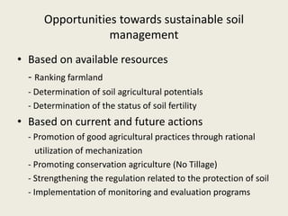 Opportunities towards sustainable soil
management
• Based on available resources
- Ranking farmland
- Determination of soil agricultural potentials
- Determination of the status of soil fertility
• Based on current and future actions
- Promotion of good agricultural practices through rational
utilization of mechanization
- Promoting conservation agriculture (No Tillage)
- Strengthening the regulation related to the protection of soil
- Implementation of monitoring and evaluation programs
 