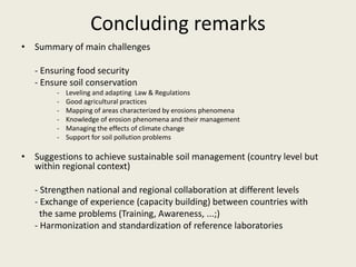 Concluding remarks
• Summary of main challenges
- Ensuring food security
- Ensure soil conservation
- Leveling and adapting Law & Regulations
- Good agricultural practices
- Mapping of areas characterized by erosions phenomena
- Knowledge of erosion phenomena and their management
- Managing the effects of climate change
- Support for soil pollution problems
• Suggestions to achieve sustainable soil management (country level but
within regional context)
- Strengthen national and regional collaboration at different levels
- Exchange of experience (capacity building) between countries with
the same problems (Training, Awareness, ...;)
- Harmonization and standardization of reference laboratories
 