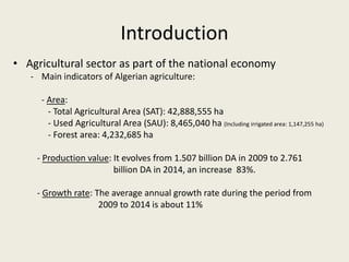 Introduction
• Agricultural sector as part of the national economy
- Main indicators of Algerian agriculture:
- Area:
- Total Agricultural Area (SAT): 42,888,555 ha
- Used Agricultural Area (SAU): 8,465,040 ha (Including irrigated area: 1,147,255 ha)
- Forest area: 4,232,685 ha
- Production value: It evolves from 1.507 billion DA in 2009 to 2.761
billion DA in 2014, an increase 83%.
- Growth rate: The average annual growth rate during the period from
2009 to 2014 is about 11%
 