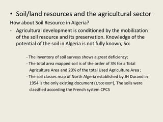 • Soil/land resources and the agricultural sector
How about Soil Resource in Algeria?
- Agricultural development is conditioned by the mobilization
of the soil resource and its preservation. Knowledge of the
potential of the soil in Algeria is not fully known, So:
- The inventory of soil surveys shows a great deficiency;
- The total area mapped soil is of the order of 3% for a Total
Agriculture Area and 20% of the total Used Agriculture Area ;
- The soil classes map of North Algeria established by JH Durand in
1954 is the only existing document (1/500 000th), The soils were
classified according the French system CPCS
 