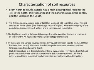 Characterization of soil resources
• From north to south, Algeria has 3 main geographical regions: the
Tell in the north, the Highlands and the Saharan Atlas in the center,
and the Sahara in the South.
1- The Tell is a narrow coastal strip of 1200 km long and 100 to 200 km wide. This set
consists of fertile plains (like the Mitidja south of Algiers) where the majority of the
population is concentrated, valleys and a succession of mountains.
2- The highlands and the Saharan Atlas range from the West border to the northeast
of the country. All highlands offers a unique steppe landscape
3- In the south, the Sahara covers 2 million km2 (2,000 km from east to west, 1,500 km
from north to south). The Great Southern Algeria alternates between volcanic
landscapes and sandy plains (Ergs).
High temperature in a desert climate, intense evaporation, very limited rainfall and
persistent winds often sand characterize the Saharan environment. All these
adverse conditions make it virtually impossible any culture without irrigation.
 