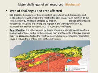 Major challenges of soil resources - Biophysical
• Type of challenges and area affected
- Soil Erosion: It caused over time important agricultural land degradation and
rendered useless vast areas of the most fertile soils in Algeria. In fact 45% of the
Tellian area (~ 12 m ha) are affected by erosion. Erosion amounts and
frequencies in Algeria are among the highest in the world (Demmak in 82
estimated soil erosion between 2000 & 4000 Tons/Km2/year).
- Desertification: It ‘s either caused by drastic changes in climatic conditions for a
long period of time, or due to the action of man and his cattle (intensive grazing).
Exp: The Steppe is affected the most by man induced desertification. Vegetation
cover is reduced to a critical limit in these dry areas.
 