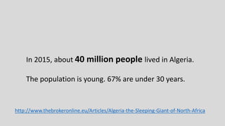 http://www.thebrokeronline.eu/Articles/Algeria-the-Sleeping-Giant-of-North-Africa
In 2015, about 40 million people lived in Algeria.
The population is young. 67% are under 30 years.
 