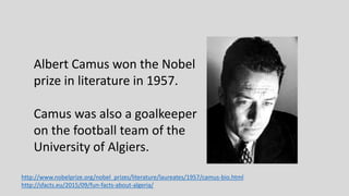 Albert Camus won the Nobel
prize in literature in 1957.
Camus was also a goalkeeper
on the football team of the
University of Algiers.
http://www.nobelprize.org/nobel_prizes/literature/laureates/1957/camus-bio.html
http://sfacts.eu/2015/09/fun-facts-about-algeria/
 