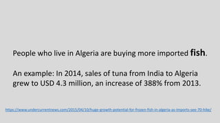 https://www.undercurrentnews.com/2015/04/10/huge-growth-potential-for-frozen-fish-in-algeria-as-imports-see-70-hike/
People who live in Algeria are buying more imported fish.
An example: In 2014, sales of tuna from India to Algeria
grew to USD 4.3 million, an increase of 388% from 2013.
 