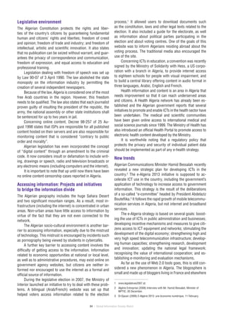 84 / Global Information Society Watch
Legislative environment
The Algerian Constitution protects the rights and liber-
ties of the country’s citizens by guaranteeing fundamental
human and citizens’ rights and liberties; freedom of creed
and opinion; freedom of trade and industry; and freedom of
intellectual, artistic and scientific innovation. It also states
that no publication can be seized without warrant, and guar-
antees the privacy of correspondence and communication,
freedom of expression, and equal access to education and
professional training.
Legislation dealing with freedom of speech was set up
by Law 90-07 of 3 April 1990. The law abolished the state
monopoly on the information industry by permitting the
creation of several independent newspapers.
Because of the law, Algeria is considered one of the most
free Arab countries in the region. However, this freedom
needs to be qualified. The law also states that each journalist
proven guilty of insulting the president of the republic, the
army, the national assembly or other state institutions shall
be sentenced for up to two years in jail.
Concerning online content, Decree 98-257 of 25 Au-
gust 1998 states that ISPs are responsible for all published
content hosted on their servers and are also responsible for
monitoring content that is considered “contrary to public
order and morality”.
Algerian legislation has even incorporated the concept
of “digital content” through an amendment to the criminal
code. It now considers insult or defamation to include writ-
ing, drawings or speech, radio and television broadcasts or
any electronic means (including computers and the internet).
It is important to note that up until now there have been
no online content censorship cases reported in Algeria.
Accessing information: Projects and initiatives
to bridge the information divide
The Algerian geography includes the huge Sahara Desert
and two significant mountain ranges. As a result, most in-
frastructure (including the internet) is concentrated in urban
areas. Non-urban areas have little access to information by
virtue of the fact that they are not even connected to the
network.
The Algerian socio-cultural environment is another bar-
rier to accessing information, especially due to the mistrust
of technology. This mistrust is encouraged by incidents such
as pornography being viewed by students in cybercafés.
A further key barrier to accessing content involves the
difficulty of getting access to the information. Information
related to economic opportunities at national or local level,
as well as to administrative procedures, may exist online on
government agency websites, but citizens are neither in-
formed nor encouraged to use the internet as a formal and
official source of information.
During the legislative election in 2007, the Ministry of
Interior launched an initiative to try to deal with these prob-
lems. A bilingual (Arab/French) website was set up that
helped voters access information related to the election
process.1
It allowed users to download documents such
as the constitution, laws and other legal texts related to the
election. It also included a guide for the electorate, as well
as information about political parties participating in the
election and about voting centres. One of the goals of this
website was to inform Algerians residing abroad about the
voting process. The traditional media also encouraged the
use of the site.
Concerning ICTs in education, a convention was recently
signed by the Ministry of Solidarity with Hess, a US corpo-
ration with a branch in Algeria, to provide internet access
to eighteen schools for people with visual impairment, and
to build a central library offering content in audio format in
three languages, Arabic, English and French.
Health information and content is an area in Algeria that
needs improvement so that it can reach underserved areas
and citizens. A Health Algeria network has already been es-
tablished and the Algerian government reports that several
initiatives to promote and enable ICTs in the health sector have
been undertaken. The medical and scientific communities
have been given online access to international medical and
social science journals since 1999. The Ministry of Health has
also introduced an official Health Portal to promote access to
electronic health content developed by the Ministry.
It is worthwhile noting that a regulatory policy that
protects the privacy and security of individual patient data
should be implemented as part of any e‑health strategy.
New trends
Algerian Communications Minister Hamid Bessalah recently
revealed a new strategic plan for developing ICTs in the
country.2
The e‑Algeria 2013 initiative is supposed to ac-
celerate ICT use in the country, including the government’s
application of technology to increase access to government
information. This strategy is the result of the deliberations
of a so-called “e‑committee” headed by President Abdelaziz
Bouteflika.3
It follows the rapid growth of mobile telecommu-
nication services in Algeria, but not internet and broadband
services.
The e‑Algeria strategy is based on several goals: boost-
ing the use of ICTs in public administration and businesses;
developing incentive mechanisms and measures to give citi-
zens access to ICT equipment and networks; stimulating the
development of the digital economy; strengthening high and
very high speed telecommunication infrastructure; develop-
ing human capacities; strengthening research, development
and innovation; updating the national legal framework;
recognising the value of international cooperation; and es-
tablishing e‑monitoring and evaluation mechanisms.
As far as the use of Web 2.0 tools goes, this is still con-
sidered a new phenomenon in Algeria. The blogosphere is
small and made up of bloggers living in France and elsewhere
1	 www.legislatives2007.dz
2	 Algérie Entreprise (2008) Interview with Mr. Hamid Bessalah, Minister of
MPTIC, 30 December.
3	 El-Djazair (2009) E-Algérie 2013: une économie numérique, 11 February.
 
