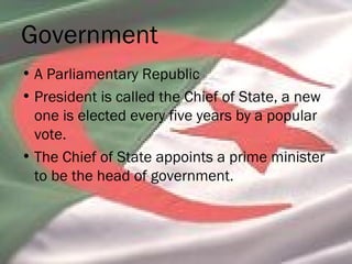 Government
• A Parliamentary Republic
• President is called the Chief of State, a new
one is elected every five years by a popular
vote.
• The Chief of State appoints a prime minister
to be the head of government.
 
