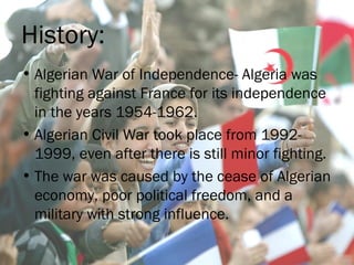 History:
• Algerian War of Independence- Algeria was
fighting against France for its independence
in the years 1954-1962.
• Algerian Civil War took place from 1992-
1999, even after there is still minor fighting.
• The war was caused by the cease of Algerian
economy, poor political freedom, and a
military with strong influence.
 