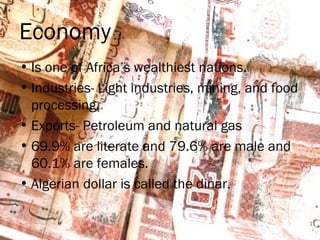 Economy
• Is one of Africa’s wealthiest nations.
• Industries- Light industries, mining, and food
processing.
• Exports- Petroleum and natural gas
• 69.9% are literate and 79.6% are male and
60.1% are females.
• Algerian dollar is called the dinar.
 