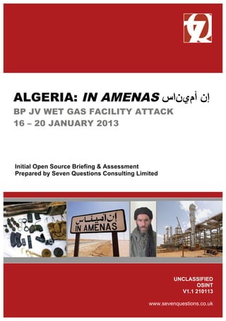 ALGERIA: IN AMENAS ‫ﺃأﻡمﻱيﻥنﺍاﺱس‬ ‫ﺇإﻥن‬
BP JV WET GAS FACILITY ATTACK
16 – 20 JANUARY 2013
Initial Open Source Briefing & Assessment
Prepared by Seven Questions Consulting Limited
UNCLASSIFIED
OSINT
V1.1 210113
www.sevenquestions.co.uk
 
