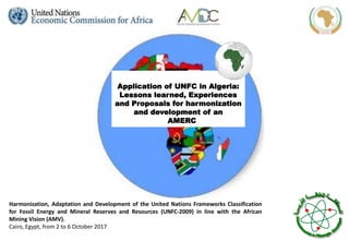 Harmonization, Adaptation and Development of the United Nations Frameworks Classification
for Fossil Energy and Mineral Reserves and Resources (UNFC-2009) in line with the African
Mining Vision (AMV).
Cairo, Egypt, from 2 to 6 October 2017
Application of UNFC in Algeria:
Lessons learned, Experiences
and Proposals for harmonization
and development of an
AMERC
 