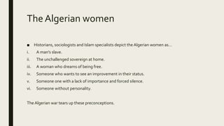 The Algerian women
■ Historians, sociologists and Islam specialists depict the Algerian women as…
i. A man’s slave.
ii. The unchallenged sovereign at home.
iii. A woman who dreams of being free.
iv. Someone who wants to see an improvement in their status.
v. Someone one with a lack of importance and forced silence.
vi. Someone without personality.
The Algerian war tears up these preconceptions.
 