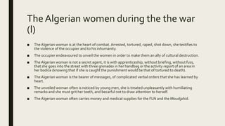 The Algerian women during the the war
(l)
■ TheAlgerian woman is at the heart of combat. Arrested, tortured, raped, shot down, she testifies to
the violence of the occupier and to his inhumanity.
■ The occupier endeavoured to unveil the women in order to make them an ally of cultural destruction.
■ TheAlgerian woman is not a secret agent, it is with apprenticeship, without briefing, without fuss,
that she goes into the street with three grenades in her handbag or the activity report of an area in
her bodice (knowing that if she is caught the punishment would be that of tortured to death).
■ TheAlgerian woman is the bearer of messages, of complicated verbal orders that she has learned by
heart.
■ The unveiled woman often is noticed by young men, she is treated unpleasantly with humiliating
remarks and she must grit her teeth, and becarful not to draw attention to herself.
■ TheAlgerian woman often carries money and medical supplies for the FLN and the Moudjahid.
 