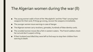 The Algerian women during the war (ll)
■ The young women walk in front of the ‘Moudjahid’s’ and the ‘Fidai’ carrying their
weapons for them and, If things go wrong, recover the weapons immediately.
■ The younger women issue warnings in case of danger.
■ The Algerian women carry revolvers, grenades, hundreds of false identity cards.
■ The unveiled women moves like a fish in western waters. The French soldiers check
her out and don’t suspect a thing.
■ If their husband was killed they were left to find ways to stop their children from
starving to death.
 