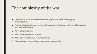 The complexity of the war
■ The decision to kill innocent civilians was not an easy one for the Algerian
revolutionaries.
■ Political rationale dictated they should not to do certain things which could jeopardise
the chance of freedom.
■ Three considerations:
A. Not to pile up innocent victims.
B. Not to give false images of the Revolution.
C. The anxiety to have the French democrats on their side.
 