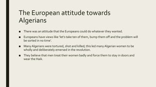 The European attitude towards
Algerians
■ There was an attitude that the Europeans could do whatever they wanted.
■ Europeans have views like ‘let’s take ten of them, bump them off and the problem will
be sorted in no time’.
■ ManyAlgerians were tortured, shot and killed; this led many Algerian women to be
wholly and deliberately emersed in the revolution.
■ They believe that men treat their women badly and force them to stay in doors and
wear the Haik.
 